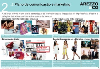 2

.2 Plano de comunicação e marketing

A marca conta com uma estratégia de comunicação integrada e expressiva, desde a
criação das campanhas até o ponto de venda
Veiculação na mídia eletrônica e televisiva

Forte veiculação na mídia impressa

+750 exibições em TV e 150 exibições em cinema em 2012
+ 80 milhões impacto

85 inserções em mídia impressa em 170 páginas em 2012
Mais de 300 exibições em editoriais de moda

Comunicação digital

Constante presença em editoriais e eventos de moda

Demi Moore Gisele Bündchen Blake Lively

800 mil acessos ao site/mês (120 mil

Mais de 3 milhões de fãs e seguidores:

acessos mensais ao Blog da Schutz)

Facebook, Instagram eTwitter (as 4 marcas) Showroom em Los Angeles, próximo ao

Tempo médio de navegação: 8 minutos Arezzo é líder em Interações *
* Fonte: Indexsocial/ Agência Espalhe, 2013

Red Carpet Season

CRM – vendas VIP
Eventos nas lojas– PA
Parcerias com estilistas
14

 