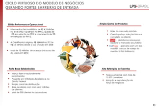 CICLO VIRTUOSO DO MODELO DE NEGÓCIOS
GERANDO FORTES BARREIRAS DE ENTRADA

Sólida Performance Operacional



Ampla Gama de Produtos

Intermediações imobiliárias de R$ 4,5 bilhões
no 3T13 e R$ 14,2 bilhões no 9M13, queda de
10% em relação ao 3T12 e crescimento de 2%
em relação ao 9M12.









Mais de 15 milhões de acessos únicos ao site
da Lopes em 2012

Forte Base Estabelecida







Marca líder e nacionalmente
reconhecida
Presente em 10 Estados brasileiros e no
Distrito Federal
Amplo canal de distribuição
Base de dados com mais de 2 milhões
de clientes
Mais de 350 clientes incorporadores

: plataforma única para
explorar o mercado secundário



A CrediPronto! originou R$ 564MM no 3T13 e
R$ 5,0 bilhões desde a sua criação em 2008

Líder do mercado primário

: parceria com um dos
maiores bancos de varejo do
mundo, o Itaú Unibanco

One-stop-shop: solução única e
completa ao cliente

Alta Retenção de Talentos




Força comercial com mais de
15.500 corretores
Atração e manutenção da
força de negócios

11

 