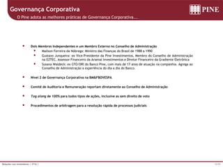 15/39Relações com Investidores | 3T16 |
Governança Corporativa
O Pine adota as melhores práticas de Governança Corporativa...
 Dois Membros Independentes e um Membro Externo no Conselho de Administração
 Mailson Ferreira da Nóbrega: Ministro das Finanças do Brasil de 1988 a 1990
 Gustavo Junqueira: ex Vice-Presidente da Pine Investimentos, Membro do Conselho de Administração
na EZTEC, Assessor Financeiro da Arsenal Investimentos e Diretor Financeiro da Gradiente Eletrônica
 Susana Waldeck: ex CFO/DRI do Banco Pine, com mais de 17 anos de atuação na companhia. Agrega ao
Conselho de Administração a experiência do dia a dia do Banco.
 Nível 2 de Governança Corporativa na BM&FBOVESPA
 Comitê de Auditoria e Remuneração reportam diretamente ao Conselho de Administração
 Tag along de 100% para todos tipos de ações, inclusive as sem direito de voto
 Procedimentos de arbitragem para a resolução rápida de processos judiciais
 