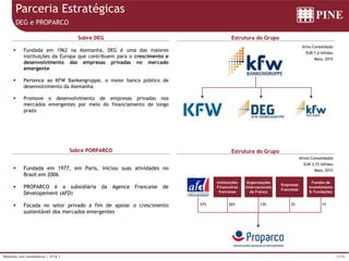 12/39Relações com Investidores | 3T16 |
Parceria Estratégicas
DEG e PROPARCO
 Fundada em 1962 na Alemanha, DEG é uma das maiores
instituições da Europa que contribuem para o crescimento e
desenvolvimento das empresas privadas no mercado
emergente
 Pertence ao KFW Bankengruppe, o maior banco público de
desenvolvimento da Alemanha
 Promove o desenvolvimento de empresas privadas nos
mercados emergentes por meio do financiamento de longo
prazo
Sobre DEG Estrutura do Grupo
Ativo Consolidado
EUR 7,6 bilhões
Maio, 2015
Sobre PORPARCO Estrutura do Grupo
 Fundada em 1977, em Paris, iniciou suas atividades no
Brasil em 2006
 PROPARCO é a subsidiária da Agence Francaise de
Dévelopement (AFD)
 Focada no setor privado a fim de apoiar o crescimento
sustentável dos mercados emergentes
Ativos Consolidados
EUR 3,72 bilhões
Maio, 2015
57%
Instituições
Financeiras
francesas
Organizações
Internacionais
da França
Empresas
francesas
Fundos de
Investimento
& Fundações
26% 13% 3% 1%
 