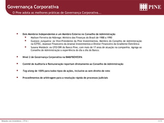 15/39Relações com Investidores | 3T16 |
Governança Corporativa
O Pine adota as melhores práticas de Governança Corporativa...
 Dois Membros Independentes e um Membro Externo no Conselho de Administração
 Mailson Ferreira da Nóbrega: Ministro das Finanças do Brasil de 1988 a 1990
 Gustavo Junqueira: ex Vice-Presidente da Pine Investimentos, Membro do Conselho de Administração
na EZTEC, Assessor Financeiro da Arsenal Investimentos e Diretor Financeiro da Gradiente Eletrônica
 Susana Waldeck: ex CFO/DRI do Banco Pine, com mais de 17 anos de atuação na companhia. Agrega ao
Conselho de Administração a experiência do dia a dia do Banco.
 Nível 2 de Governança Corporativa na BM&FBOVESPA
 Comitê de Auditoria e Remuneração reportam diretamente ao Conselho de Administração
 Tag along de 100% para todos tipos de ações, inclusive as sem direito de voto
 Procedimentos de arbitragem para a resolução rápida de processos judiciais
 
