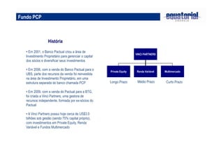 História
Fundo PCP
• Em 2001, o Banco Pactual criou a área de
Investimento Proprietário para gerenciar o capital
dos sócios e diversificar seus investimentos
• Em 2006, com a venda do Banco Pactual para o
UBS, parte dos recursos da venda foi reinvestida
na área de Investimento Proprietário, em uma
estrutura separada do banco chamada PCP
• Em 2009, com a venda do Pactual para a BTG,
foi criada a Vinci Partners, uma gestora de
recursos independente, formada por ex-sócios do
Pactual
• A Vinci Partners possui hoje cerca de US$3.0
bilhões sob gestão (sendo 75% capital próprio),
com investimentos em Private Equity, Renda
Variável e Fundos Multimercado
VINCI PARTNERS
Private Equity Renda Variável Multimercado
Longo Prazo Médio Prazo Curto Prazo
 