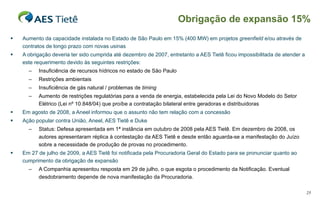 Aumento da capacidade instalada no Estado de São Paulo em 15% (400 MW) em projetos  greenfield  e/ou através de contratos de longo prazo com novas usinas A obrigação deveria ter sido cumprida até dezembro de 2007, entretanto a AES Tietê ficou impossibilitada de atender a este requerimento devido às seguintes restrições: Insuficiência de recursos hídricos no estado de São Paulo Restrições ambientais Insuficiência de gás natural / problemas de  timing Aumento de restrições regulatórias para a venda de energia, estabelecida pela Lei do Novo Modelo do Setor Elétrico (Lei nº 10.848/04) que proíbe a contratação bilateral entre geradoras e distribuidoras Em agosto de 2008, a Aneel informou que o assunto não tem relação com a concessão Ação popular contra União, Aneel, AES Tietê e Duke Status: Defesa apresentada em 1ª instância em outubro de 2008 pela AES Tietê. Em dezembro de 2008, os autores apresentaram réplica à contestação da AES Tietê e desde então aguarda-se a manifestação do Juízo sobre a necessidade de produção de provas no procedimento. Em 27 de julho de 2009, a AES Tietê foi notificada pela Procuradoria Geral do Estado para se pronunciar quanto ao cumprimento da obrigação de expansão A Companhia apresentou resposta em 29 de julho, o que esgota o procedimento da Notificação. Eventual desdobramento depende de nova manifestação da Procuradoria.  Obrigação de expansão 15% 