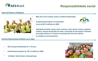 Casa da Cultura e Cidadania 302 crianças beneficiadas de 1 a 6 anos Investimentos próprios de  R$ 1,5 milhão em 2009 Unidades: Santo Amaro e Guarapiranga Mais de 5,2 mil crianças, jovens e adultos beneficiados; Investimentos próprios e incentivados:  cerca de R$ 14 milhões em 2009 Atividades de teatro, dança, artes circenses, artes visuais, música, ginástica artística, oficinas de geração de renda, e educação do uso seguro e eficiente da energia elétrica e o consumo consciente dos recursos naturais 6 unidades em funcionamento Centros Educacionais Infantis Luz e Lápis Responsabilidade social 