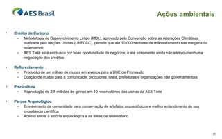 Crédito de Carbono Metodologia de Desenvolvimento Limpo (MDL), aprovado pela Convenção sobre as Alterações Climáticas realizada pela Nações Unidas (UNFCCC), permite que até 10.000 hectares de reflorestamento nas margens do reservatório  AES Tietê está em busca por boas oportunidade de negócios, e até o momento ainda não efetivou nenhuma negociação dos créditos Reflorestamento Produção de um milhão de mudas em viveiros para a UHE de Promissão Doação de mudas para a comunidade, produtores rurais, prefeituras e organizações não governamentais Piscicultura Reprodução de 2,5 milhões de girinos em 10 reservatórios das usinas da AES Tiete Parque Arqueológico Envolvimento da comunidade para conservação de artefatos arqueológicos e melhor entendimento de sua importância científica Acesso social à estória arqueológica e as áreas de reservatório Ações ambientais 