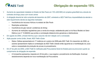 Obrigação de expansão 15%

   Aumento da capacidade instalada no Estado de São Paulo em 15% (400 MW) em projetos greenfield e/ou através de
    contratos de longo prazo com novas usinas
   A obrigação deveria ter sido cumprida até dezembro de 2007, entretanto a AES Tietê ficou impossibilitada de atender a
    este requerimento devido às seguintes restrições:
      –   Insuficiência de recursos hídricos no estado de São Paulo
      –   Restrições ambientais
      –   Insuficiência de gás natural / problemas de timing
      –   Aumento de restrições regulatórias para a venda de energia, estabelecida pela Lei do Novo Modelo do Setor
          Elétrico (Lei nº 10.848/04) que proíbe a contratação bilateral entre geradoras e distribuidoras
   Em agosto de 2008, a Aneel informou que o assunto não tem relação com a concessão
   Ação popular contra União, Aneel, AES Tietê e Duke
      –   Status: Defesa apresentada em 1ª instância em outubro de 2008 pela AES Tietê. Em dezembro de 2008, os
          autores apresentaram réplica à contestação da AES Tietê e desde então aguarda-se a manifestação do Juízo
          sobre a necessidade de produção de provas no procedimento.
   Em 27 de julho de 2009, a AES Tietê foi notificada pela Procuradoria Geral do Estado para se pronunciar quanto ao
    cumprimento da obrigação de expansão
      –   A Companhia apresentou resposta em 29 de julho, o que esgota o procedimento da Notificação. Eventual
          desdobramento depende de nova manifestação da Procuradoria.
                                                                                                                            25
 