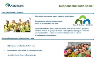 Responsabilidade social

Casa da Cultura e Cidadania

                                         •       Mais de 5,2 mil crianças, jovens e adultos beneficiados;


                                         •       Investimentos próprios e incentivados:
                                                 cerca de R$ 14 milhões em 2009


                                         •       Atividades de teatro, dança, artes circenses, artes visuais, música, ginástica
                                                 artística, oficinas de geração de renda, e educação do uso seguro e eficiente
                                                 da energia elétrica e o consumo consciente dos recursos naturais
                                         •       6 unidades em funcionamento

Centros Educacionais Infantis Luz e Lápis



  •    302 crianças beneficiadas de 1 a 6 anos


  •    Investimentos próprios de R$ 1,5 milhão em 2009


  •    Unidades: Santo Amaro e Guarapiranga
                                                                                                                                  34
 