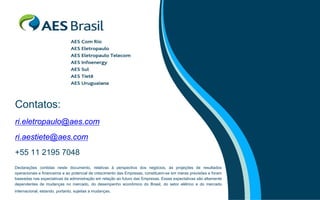 Contatos:
ri.eletropaulo@aes.com
ri.aestiete@aes.com
+55 11 2195 7048
Declarações contidas neste documento, relativas à perspectiva dos negócios, às projeções de resultados
operacionais e financeiros e ao potencial de crescimento das Empresas, constituem-se em meras previsões e foram
baseadas nas expectativas da administração em relação ao futuro das Empresas. Essas expectativas são altamente
dependentes de mudanças no mercado, do desempenho econômico do Brasil, do setor elétrico e do mercado
internacional, estando, portanto, sujeitas a mudanças.
 