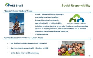 Social Responsibility
“Casa da Cultura e Cidadania” Project
•

Over 6.7 thousand children, teenagers,
and adults have been benefited

•

Own and incentive investments:
approximately R$ 15 million in 2009

•

Activities of acting, dancing, circus arts, visual arts, music, gymnastics,
courses of income generation, and education of safe use of electrical
power and the right use of natural resources

•

7 operating units

“Centros Educacionais Infantis Luz e Lápis” - Project
•

300 benefited children between 1 and 6 years old

•

Own investments amounting R$ 1.5 million in 2009

•

Units: Santo Amaro and Guarapiranga
33

 