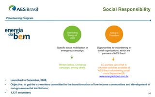 Social Responsibility
Volunteering Program

Distributing
Energy of
Good

Acting to
Transform

Specific social mobilization or
emergency campaign.

Opportunities for volunteering in
social organizations, which are
partners of AES Brazil

Winter clothes, Christmas
campaign, among others.

Co-workers can enroll in
volunteer activities available at
AES Brazil volunteering portal
since September/09
www.energiadobem.com.br

•

Launched in December, 2008;

•

Objective: to get the co-workers committed to the transformation of low income communities and development of
non-governmental institutions;

•

1,137 volunteers

34

 