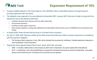 Expansion Requirement of 15%


Increase installed capacity in Sao Paulo State by 15% (400 MW), either in greenfield projects or through long term
purchase agreement with new plants



The obligation was supposed to be accomplished by December 2007, however AES Tietê was not able to comply with this
requirement due to the following restrictions:
–

Insufficient remaining hydro resources within the State of São Paulo

–

Environmental restrictions

–

Insufficiency of gas supply / timing issue

–

More restricted regulation on energy sale established by the New Model of Electric Sector (Law # 10,848/2004) which eliminated the self
dealing

•

In August 2008, Aneel informed that the issue is not linked to the concession

•

On July 27, 2009, AES Tietê was notified by the State Government Attorney’s Office to present arguments on compliance
with the expansion obligation
–

The Company filed a response on July, 29th, which exhausts the procedure for notification. Possible deployment depends on
new manifestation of the Prosecution

•

Popular law action against Federal Government, Aneel, AES Tietê, and Duke
–

2008 – In October, defense filed on first instance by AES Tietê; In December, the author replied AES Tietê defense

–

2010 – In September, due to the plaintiffs failure to specify the individuals that should be named as Defendants, a favorable
decision was rendered by the 1st Instance Court (but there can be appeals)

42

 