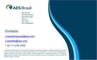 Contacts:
ri.aeseletropaulo@aes.com
ri.aestiete@aes.com
+ 55 11 2195 7048
The statements contained in this document with regard to the business prospects, projected operating and financial
results, and growth potential are merely forecasts based on the expectations of the Company’s Management in
relation to its future performance. Such estimates are highly dependent on market behavior and on the conditions
affecting Brazil’s macroeconomic performance as well as the electric sector and international market, and they are
therefore subject to changes.

 