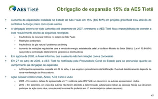 Obrigação de expansão 15% da AES Tietê

   Aumento da capacidade instalada no Estado de São Paulo em 15% (400 MW) em projetos greenfield e/ou através de
    contratos de longo prazo com novas usinas
   A obrigação deveria ter sido cumprida até dezembro de 2007, entretanto a AES Tietê ficou impossibilitada de atender a
    este requerimento devido às seguintes restrições:
      –   Insuficiência de recursos hídricos no estado de São Paulo
      –   Restrições ambientais
      –   Insuficiência de gás natural / problemas de timing
      –   Aumento de restrições regulatórias para a venda de energia, estabelecida pela Lei do Novo Modelo do Setor Elétrico (Lei nº 10.848/04)
          que proíbe a contratação bilateral entre geradoras e distribuidoras

   Em agosto de 2008, a Aneel informou que o assunto não tem relação com a concessão
   Em 27 de julho de 2009, a AES Tietê foi notificada pela Procuradoria Geral do Estado para se pronunciar quanto ao
    cumprimento da obrigação de expansão
      –   A Companhia apresentou resposta em 29 de julho, o que esgota o procedimento da Notificação. Eventual desdobramento depende de
          nova manifestação da Procuradoria.

   Ação popular contra União, Aneel, AES Tietê e Duke
      –   2008 – Em outubro, defesa foi apresentada em 1ª. instância pela AES Tietê; em dezembro, os autores apresentaram réplica
      –   2010 – Em setembro, em vista dos autores não terem atendido a determinação judicial para indicar as pessoas físicas que deveriam
          participar da ação como réus, uma decisão favorável foi proferida em 1ª. Instância (ainda cabem recursos)


                                                                                                                                              42
 