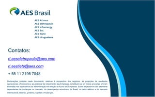 Contatos:
 ri.aeseletropaulo@aes.com
 ri.aestiete@aes.com
 + 55 11 2195 7048
Declarações contidas neste documento, relativas à perspectiva dos negócios, às projeções de resultados
operacionais e financeiros e ao potencial de crescimento das Empresas, constituem-se em meras previsões e foram
baseadas nas expectativas da administração em relação ao futuro das Empresas. Essas expectativas são altamente
dependentes de mudanças no mercado, do desempenho econômico do Brasil, do setor elétrico e do mercado
internacional, estando, portanto, sujeitas a mudanças.
 