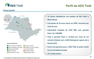 Perfil da AES Tietê
Parque gerador


                                                                        16 usinas hidrelétricas nos estados de São Paulo e

                                                                         Minas Gerais

                                                                        Concessão de 30 anos expira em 2029; renovável por

                                                                         mais 30 anos

                                                                        Capacidade instalada de 2.657 MW, com garantia

                                                                         física1 de 1.280 MW

                                                                        Toda a garantia física é vendida por meio de um

                                                                         contrato bilateral com a AES Eletropaulo vigente até o

                                                                         final de 2015

                                                                        Como uma geradora pura, a AES Tietê só pode investir

                                                                         em sua atividade principal

                                                                        313 colaboradores
                                                                                                                                  10
1 - Quantidade de energia disponível para contratação de longo prazo
 