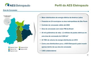 Perfil da AES Eletropaulo
Área de Concessão



                     Maior distribuidora de energia elétrica da América Latina

                     Presente em 24 municípios na área metropolitana de São Paulo

                     Contrato de concessão válido até 2028

                     Área de concessão com maior PIB do Brasil

                     45 mil quilômetros de rede, 1,2 milhões de postes elétricos em

                      uma área de concessão de 4.526 km2

                     43 TWh de volume de energia distribuída em 2010

                     Como uma distribuidora pura, a AES Eletropaulo pode investir

                      apenas dentro da sua área de concessão

                     5.663 colaboradores

                                                                                       21
 
