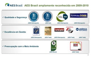 AES Brasil amplamente reconhecida em 2009-2010



 Qualidade e Segurança

                          (AES Eletropaulo)       (AES Sul)             (AES Eletropaulo)         (AES Eletropaulo)




 Excelência em Gestão

                              (AES Eletropaulo)   (AES Tietê)   (AES Eletropaulo)       (AES Tietê)          (AES Tietê)




 Preocupação com o Meio Ambiente

                                                         (AES Brasil)                          (AES Tietê)

                                                                                                                           3
 