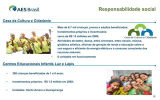 Responsabilidade social

Casa da Cultura e Cidadania
                                    •    Mais de 6,7 mil crianças, jovens e adultos beneficiados;
                                    •    Investimentos próprios e incentivados:
                                         cerca de R$ 15 milhões em 2009;
                                    •    Atividades de teatro, dança, artes circenses, artes visuais, música,
                                         ginástica artística, oficinas de geração de renda e educação sobre o
                                         uso seguro e eficiente da energia elétrica e o consumo consciente dos
                                         recursos naturais;
                                    •    6 unidades em funcionamento

Centros Educacionais Infantis Luz e Lápis

  •   300 crianças beneficiadas de 1 a 6 anos;


  •   Investimentos próprios: R$ 1,5 milhão em 2009;


  •   Unidades: Santo Amaro e Guarapiranga

                                                                                                                 33
 