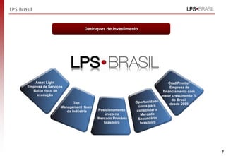 7
Asset Light
Empresa de Serviços
Baixo risco de
execução
Top
Management team
da indústria Posicionamento
único no
Mercado Primário
brasileiro
CrediPronto!
Empresa de
financiamento com
maior crescimento %
do Brasil
desde 2009
LPS Brasil
Destaques de Investimento
 