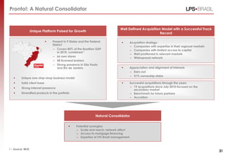  Present in 9 States and the Federal
District
– Covers 85% of the Brazilian GDP
in 2010, combined 1
– 66 own stores
– 58 licensed brokers
– Strong presence in São Paulo
and Rio de Janeiro
 Unique one-stop-shop business model
 Solid client base
 Strong internet presence
 Diversified products in the portfolio
Unique Platform Poised for Growth
Well Defined Acquisition Model with a Successful Track
Record
 Appreciation and alignment of interests
– Earn-out
– 51% ownership stake
Natural Consolidator
 Potential synergies:
– Scale and reach: network effect
– Access to mortgage financing
– Expertise of LPS Brasil management
Pronto!: A Natural Consolidator
 Acquisition strategy:
– Companies with expertise in their regional markets
– Companies with limited access to capital
– Well positioned in relevant markets
– Widespread network
 Successful acquisitions through the years
– 19 acquisitions since July 2010 focused on the
secondary market
– Benchmark for future partners
– Accretion
31
1 – Source: IBGE
 