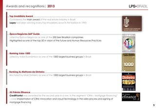 Awards and recognitions| 2013
Top Imobiliário Award
Considered the main award of the real estate industry in Brazil
Lopes has been winning every Top Imobiliário since its first edition in 1993
Ranking Valor 1000
Listed by Valor Econômico as one of the 1000 largest business groups in Brazil
XII Prêmio Efinance
CrediPronto! was awarded for the second year in a row in the segment “CRM – Mortgage Financing”
– case Implantation of CRM: Innovation and cloud technology in the sales process and signing of
mortgage financing
5
Ranking As Melhores da Dinheiro
Also listed by Istoé Dinheiro as one of the 1000 largest business groups in Brazil
Época Negócios 360º Guide
Listed by Época Negócios as one of the 250 best Brazilian companies
Highlighted as one of the top 50 in vision of the future and Human Resources Practices
 