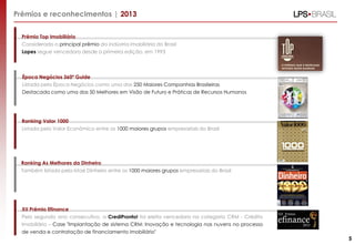 Prêmios e reconhecimentos | 2013
Prêmio Top Imobiliário
Considerado o principal prêmio da indústria imobiliária do Brasil
Lopes segue vencedora desde a primeira edição, em 1993
Ranking Valor 1000
Listada pelo Valor Econômico entre os 1000 maiores grupos empresariais do Brasil
XII Prêmio Efinance
Pelo segundo ano consecutivo, a CrediPronto! foi eleita vencedora na categoria CRM - Crédito
Imobiliário – Case "Implantação de sistema CRM: Inovação e tecnologia nas nuvens no processo
de venda e contratação de financiamento imobiliário"
5
Ranking As Melhores da Dinheiro
Também listada pela Istoé Dinheiro entre os 1000 maiores grupos empresariais do Brasil
Época Negócios 360º Guide
Listada pela Época Negócios como uma das 250 Maiores Companhias Brasileiras
Destacada como uma das 50 Melhores em Visão de Futuro e Práticas de Recursos Humanos
 