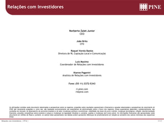 37/37Relações com Investidores | 4T16 |
As afirmações contidas neste documento relacionadas a perspectivas sobre os negócios, projeções sobre resultados operacionais e financeiros e aquelas relacionadas a perspectivas de crescimento do
PINE são meramente projeções e, como tais, são baseadas exclusivamente nas expectativas da administração sobre o futuro dos negócios. Essas expectativas dependem, substancialmente, das
condições de mercado, do desempenho da economia brasileira e do setor (mudanças políticas e econômicas, volatilidade nas taxas de juros e câmbio, mudanças tecnológicas, inflação, desintermediação
financeira, pressões competitivas sobre produtos e preços e mudanças na legislação tributária) e, portanto, sujeitas a mudanças sem aviso prévio. As informações financeiras são apresentadas neste
documento em milhões de Reais e, portanto, os valores totais apresentados nas tabelas podem apresentar diferenças de arredondamento em relação ao somatório dos valores individuas das respectivas
linhas.
Relações com Investidores
Norberto Zaiet Junior
CEO
João Brito
CFO
Raquel Varela Bastos
Diretora de RI, Captação Local e Comunicação
Luiz Maximo
Coordenador de Relações com Investidores
Kianne Paganini
Analista de Relações com Investidores
Fone: (55 11) 3372-5343
ri.pine.com
ri@pine.com
 