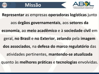 Missão 
Representar as empresas operadoras logísticas junto 
aos órgãos governamentais, aos setores da 
economia, ao meio acadêmico e à sociedade civil em 
geral, no Brasil e no Exterior, zelando pela imagem 
dos associados, na defesa do marco regulatório das 
atividades pertinentes, mantendo-se atualizada 
quanto às melhores práticas e tecnologias envolvidas. 
 