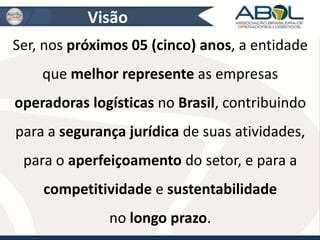 Visão 
Ser, nos próximos 05 (cinco) anos, a entidade 
que melhor represente as empresas 
operadoras logísticas no Brasil, contribuindo 
para a segurança jurídica de suas atividades, 
para o aperfeiçoamento do setor, e para a 
competitividade e sustentabilidade 
no longo prazo. 
 
