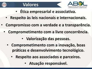 Valores 
• Ética empresarial e associativa. 
• Respeito às leis nacionais e internacionais. 
• Compromisso com a verdade e a transparência. 
• Comprometimento com a livre concorrência. 
• Valorização das pessoas. 
• Comprometimento com a inovação, boas 
práticas e desenvolvimento tecnológico. 
• Respeito aos associados e parceiros. 
• Atuação responsável. 
 