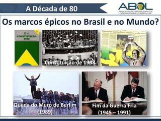A Década de 80 
Os marcos épicos no Brasil e no Mundo? 
Constituição de 1988 
Fim da Guerra Fria 
(1945 – 1991) 
Queda do Muro de Berlim 
(1989) 
 