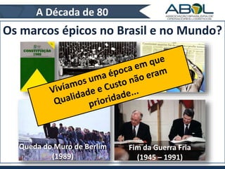 A Década de 80 
Os marcos épicos no Brasil e no Mundo? 
Constituição de 1988 
Fim da Guerra Fria 
(1945 – 1991) 
Queda do Muro de Berlim 
(1989) 
 