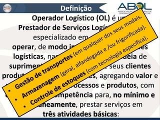 Definição 
Operador Logístico (OL) é um 
Prestador de Serviços Logísticos (PSL) 
especializado em gerenciar e 
operar, de modo integrado, as atividades 
logísticas, nas várias etapas da cadeia de 
suprimentos e distribuição de seus clientes 
produtores e embarcadores, agregando valor e 
utilidade aos seus processos e produtos, com 
capacidade e competência para, no mínimo e 
simultaneamente, prestar serviços em 
três atividades básicas: 
 