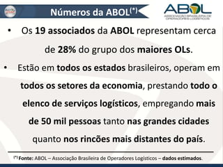 Números da ABOL(*) 
• Os 19 associados da ABOL representam cerca 
de 28% do grupo dos maiores OLs. 
• Estão em todos os estados brasileiros, operam em 
todos os setores da economia, prestando todo o 
elenco de serviços logísticos, empregando mais 
de 50 mil pessoas tanto nas grandes cidades 
quanto nos rincões mais distantes do país. 
(*) Fonte: ABOL – Associação Brasileira de Operadores Logísticos – dados estimados. 
 