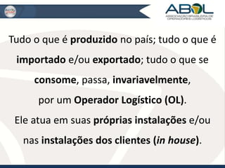 Tudo o que é produzido no país; tudo o que é 
importado e/ou exportado; tudo o que se 
consome, passa, invariavelmente, 
por um Operador Logístico (OL). 
Ele atua em suas próprias instalações e/ou 
nas instalações dos clientes (in house). 
 