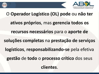 O Operador Logístico (OL) pode ou não ter 
ativos próprios, mas gerencia todos os 
recursos necessários para o aporte de 
soluções completas na prestação de serviços 
logísticos, responsabilizando-se pela efetiva 
gestão de todo o processo crítico dos seus 
clientes. 
 