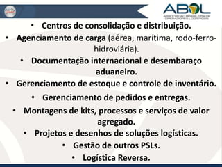 • Centros de consolidação e distribuição. 
• Agenciamento de carga (aérea, marítima, rodo-ferro-hidroviária). 
• Documentação internacional e desembaraço 
aduaneiro. 
• Gerenciamento de estoque e controle de inventário. 
• Gerenciamento de pedidos e entregas. 
• Montagens de kits, processos e serviços de valor 
agregado. 
• Projetos e desenhos de soluções logísticas. 
• Gestão de outros PSLs. 
• Logística Reversa. 
 