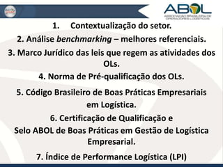 1. Contextualização do setor. 
2. Análise benchmarking – melhores referenciais. 
3. Marco Jurídico das leis que regem as atividades dos 
OLs. 
4. Norma de Pré-qualificação dos OLs. 
5. Código Brasileiro de Boas Práticas Empresariais 
em Logística. 
6. Certificação de Qualificação e 
Selo ABOL de Boas Práticas em Gestão de Logística 
Empresarial. 
7. Índice de Performance Logística (LPI) 
 