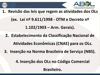 1. Revisão das leis que regem as atividades dos OLs 
(ex. Lei nº 9.611/1998 - OTM e Decreto nº 
1.102/1903 – Arm. Gerais). 
2. Estabelecimento da Classificação Nacional de 
Atividades Econômicas (CNAE) para os OLs. 
3. Inserção na Norma Brasileira de Serviço (NBS). 
4. Inserção dos OLs no Código Comercial 
Brasileiro. 
 