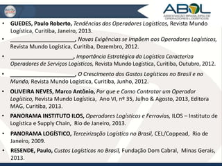 • GUEDES, Paulo Roberto, Tendências dos Operadores Logísticos, Revista Mundo 
Logística, Curitiba, Janeiro, 2013. 
• _____________________, Novas Exigências se Impõem aos Operadores Logísticos, 
Revista Mundo Logística, Curitiba, Dezembro, 2012. 
• _____________________, Importância Estratégica da Logística Caracteriza 
Operadores de Serviços Logísticos, Revista Mundo Logística, Curitiba, Outubro, 2012. 
• _____________________, O Crescimento dos Gastos Logísticos no Brasil e no 
Mundo, Revista Mundo Logística, Curitiba, Junho, 2012. 
• OLIVEIRA NEVES, Marco Antônio, Por que e Como Contratar um Operador 
Logístico, Revista Mundo Logística, Ano VI, nº 35, Julho & Agosto, 2013, Editora 
MAG, Curitiba, 2013. 
• PANORAMA INSTITUTO ILOS, Operadores Logísticos e Ferrovias, ILOS – Instituto de 
Logística e Supply Chain, Rio de Janeiro, 2013. 
• PANORAMA LOGÍSTICO, Terceirização Logística no Brasil, CEL/Coppead, Rio de 
Janeiro, 2009. 
• RESENDE, Paulo, Custos Logísticos no Brasil, Fundação Dom Cabral, Minas Gerais, 
2013. 
 