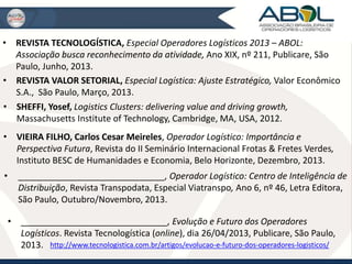 • REVISTA TECNOLOGÍSTICA, Especial Operadores Logísticos 2013 – ABOL: 
Associação busca reconhecimento da atividade, Ano XIX, nº 211, Publicare, São 
Paulo, Junho, 2013. 
• REVISTA VALOR SETORIAL, Especial Logística: Ajuste Estratégico, Valor Econômico 
S.A., São Paulo, Março, 2013. 
• SHEFFI, Yosef, Logistics Clusters: delivering value and driving growth, 
Massachusetts Institute of Technology, Cambridge, MA, USA, 2012. 
• VIEIRA FILHO, Carlos Cesar Meireles, Operador Logístico: Importância e 
Perspectiva Futura, Revista do II Seminário Internacional Frotas & Fretes Verdes, 
Instituto BESC de Humanidades e Economia, Belo Horizonte, Dezembro, 2013. 
• ______________________________, Operador Logístico: Centro de Inteligência de 
Distribuição, Revista Transpodata, Especial Viatranspo, Ano 6, nº 46, Letra Editora, 
São Paulo, Outubro/Novembro, 2013. 
• ______________________________, Evolução e Futuro dos Operadores 
Logísticos. Revista Tecnologística (online), dia 26/04/2013, Publicare, São Paulo, 
2013. http://www.tecnologistica.com.br/artigos/evolucao-e-futuro-dos-operadores-logisticos/ 
 
