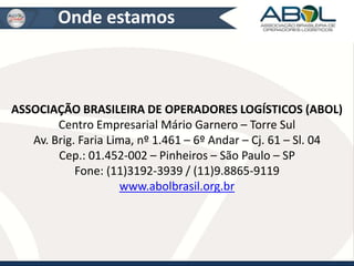 Onde estamos 
ASSOCIAÇÃO BRASILEIRA DE OPERADORES LOGÍSTICOS (ABOL) 
Centro Empresarial Mário Garnero – Torre Sul 
Av. Brig. Faria Lima, nº 1.461 – 6º Andar – Cj. 61 – Sl. 04 
Cep.: 01.452-002 – Pinheiros – São Paulo – SP 
Fone: (11)3192-3939 / (11)9.8865-9119 
www.abolbrasil.org.br 
 