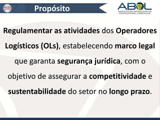Propósito 
Regulamentar as atividades dos Operadores 
Logísticos (OLs), estabelecendo marco legal 
que garanta segurança jurídica, com o 
objetivo de assegurar a competitividade e 
sustentabilidade do setor no longo prazo. 
 