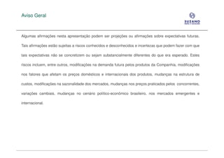 Aviso Geral



Algumas afirmações nesta apresentação podem ser projeções ou afirmações sobre expectativas futuras.

Tais afirmações estão sujeitas a riscos conhecidos e desconhecidos e incertezas que podem fazer com que

tais expectativas não se concretizem ou sejam substancialmente diferentes do que era esperado. Estes

riscos incluem, entre outros, modificações na demanda futura pelos produtos da Companhia, modificações

nos fatores que afetam os preços domésticos e internacionais dos produtos, mudanças na estrutura de

custos, modificações na sazonalidade dos mercados, mudanças nos preços praticados pelos concorrentes,

variações cambiais, mudanças no cenário político-econômico brasileiro, nos mercados emergentes e

internacional.
 