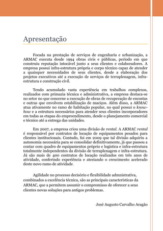Apresentação

      Focada na prestação de serviços de engenharia e urbanização, a
ARMAC executa desde 1994 obras civis e públicas, período em que
construiu reputação intocável junto a seus clientes e colaboradores. A
empresa possui infra-estrutura própria e corpo técnico capaz de atender
a quaisquer necessidades de seus clientes, desde a elaboração dos
projetos executivos até a execução de serviços de terraplenagem, infra-
estrutura e construção civil.

      Tendo acumulado vasta experiência em trabalhos complexos,
realizados com primazia técnica e administrativa, a empresa destaca-se
no setor no que concerne a execução de obras de recuperação de encostas
e outras que envolvem estabilização de maciços. Além disso, a ARMAC
atua ativamente no ramo de habitação popular, no qual possui o know-
how e a estrutura necessários para atender seus clientes incorporadores
em todas as etapas do empreendimento, desde o planejamento comercial
e técnico até a entrega das unidades.

      Em 2007, a empresa criou uma divisão de rental. A ARMAC rental
é responsável por contratos de locação de equipamentos pesados para
clientes institucionais. Contudo, foi em 2009 que tal divisão adquiriu a
autonomia necessária para se consolidar definitivamente, já que passou a
contar com quadro de equipamentos próprio e logística e infra-estrutura
totalmente independentes da divisão de terraplenagem e infra-estrutura.
Já são mais de 400 contratos de locação realizados em três anos de
atividade, conferindo experiência e atestando o crescimento acelerado
deste novo ramo de atividade.

      Agilidade no processo decisório e flexibilidade admnistrativa,
combinados a excelência técnica, são as principais características da
ARMAC, que a permitem assumir o compromisso de oferecer a seus
clientes novas soluções para antigos problemas.


                                           José Augusto Carvalho Aragão
 
