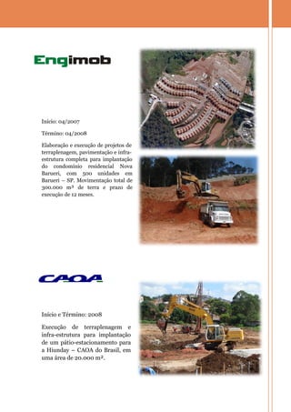 Início: 04/2007

Término: 04/2008

Elaboração e execução de projetos de
terraplenagem, pavimentação e infra-
estrutura completa para implantação
do condomínio residencial Nova
Barueri, com 500 unidades em
Barueri – SP. Movimentação total de
300.000 m³ de terra e prazo de
execução de 12 meses.




Início e Término: 2008

Execução de terraplenagem e
infra-estrutura para implantação
de um pátio-estacionamento para
a Hiunday – CAOA do Brasil, em
uma área de 20.000 m².
 