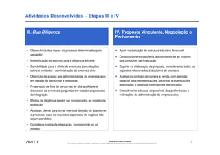 Atividades Desenvolvidas – Etapas III e IV


III. Due Diligence                                                                                                      IV. Proposta Vinculante, Negociação e
                                                                                                                        Fechamento


  Observância das regras do processo determinadas pelo                                                                          Apoio na definição de estrutura tributária favorável
  vendedor
                                                                                                                                Condicionamento da oferta, aproximando-se ao máximo
  Intensificação do esforço, pois a diligência é breve                                                                          das condições de finalização

  Sensibilidade para o efeito de eventuais perturbações                                                                         Suporte na elaboração da proposta, considerando todos os
  sobre o vendedor / administração da empresa-alvo                                                                              aspectos relacionados à disciplina do processo

  Obtenção de acesso aos administradores da empresa-alvo                                                                        Análise do contrato de compra e venda, com atenção
  em sessão de perguntas e respostas                                                                                            especial para representações, garantias e indenizações
                                                                                                                                associadas a passivos contingentes identificados
  Preparação de lista de perguntas de alta qualidade e
  discussão de eventuais perguntas em relação ao processo                                                                       Entendimento e busca, se possível, das preferências e
  de integração                                                                                                                 inclinações da administração da empresa-alvo

  Efeitos da diligência devem ser incorporados ao modelo de
  avaliação

  Ajuda ao cliente para tomar eventual decisão de abandonar
  o processo, caso os requisitos esperados do negócio não
  sejam atendidos

  Considerar custos de integração, incorporando-os ao
  modelo



                                                                                                             Estritamente Privado e Confidencial
                                Este documento não pode ser reproduzido ou disseminado, em parte ou integralmente, sem expresso e prévio consentimento, por escrito, da Avitt Brasil Consultoria Ltda.
                                                                                                                                                                                                         12
 