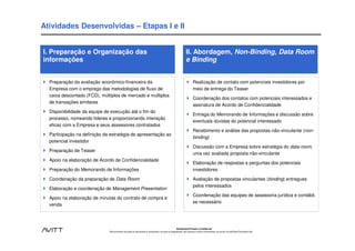 Atividades Desenvolvidas – Etapas I e II


I. Preparação e Organização das                                                                                       II. Abordagem, Non-Binding, Data Room
informações                                                                                                           e Binding


  Preparação da avaliação econômico-financeira da                                                                             Realização de contato com potenciais investidores por
  Empresa com o emprego das metodologias de fluxo de                                                                          meio de entrega do Teaser
  caixa descontado (FCD), múltiplos de mercado e múltiplos
                                                                                                                              Coordenação dos contatos com potenciais interessados e
  de transações similares
                                                                                                                              assinatura de Acordo de Confidencialidade
  Disponibilidade da equipe de execução até o fim do
                                                                                                                              Entrega do Memorando de Informações e discussão sobre
  processo, nomeando líderes e proporcionando interação
                                                                                                                              eventuais dúvidas do potencial interessado
  eficaz com a Empresa e seus assessores contratados
                                                                                                                              Recebimento e análise das propostas não-vinculante (non-
  Participação na definição da estratégia de apresentação ao
                                                                                                                              binding)
  potencial investidor
                                                                                                                              Discussão com a Empresa sobre estratégia do data-room,
  Preparação de Teaser
                                                                                                                              uma vez avaliada proposta não-vinculante
  Apoio na elaboração de Acordo de Confidencialidade
                                                                                                                              Elaboração de respostas a perguntas dos potenciais
  Preparação do Memorando de Informações                                                                                      investidores

  Coordenação da preparação de Data Room                                                                                      Avaliação de propostas vinculantes (binding) entregues
                                                                                                                              pelos interessados
  Elaboração e coordenação de Management Presentation
                                                                                                                              Coordenação das equipes de assessoria jurídica e contábil,
  Apoio na elaboração de minutas do contrato de compra e
                                                                                                                              se necessário
  venda




                                                                                                           Estritamente Privado e Confidencial
                              Este documento não pode ser reproduzido ou disseminado, em parte ou integralmente, sem expresso e prévio consentimento, por escrito, da Avitt Brasil Consultoria Ltda.
 