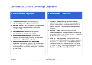 Consultoria de Gestão e Governança Corporativa


I. Consultoria de Negócios                                                                                            II. Governança Corporativa



  Plano de Negócios: elaboração de orçamentos                                                                                 Revisão e Fortalecimento de Controles Internos:
  empresariais, planos de negócios e estratégicos                                                                             análise do sistema de controles internos, elaboração de
                                                                                                                              relatório com diagnóstico contábil-fiscal e elaboração de
  Start ups: assessoria geral na implantação de empresa no
                                                                                                                              relatório com riscos e recomendações para melhoria de
  Brasil por multinacionais e sociedades de propósito
                                                                                                                              processos
  específico – SPE
                                                                                                                              Sarbanes – Oxley: levantamento das políticas e
  Interim Management: substituição de diretores e
                                                                                                                              procedimentos em uso, elaboração dos procedimentos de
  administradores por períodos determinados
                                                                                                                              amostragem e testes e identificação de riscos e preparação
  Revisões Especiais e Diligência: coordenação de                                                                             de alternativas para remediação
  processos de revisão contábil e fiscal de demonstrações
                                                                                                                              IFRS / Lei 11.638 / US GAAP: inventário das práticas
  financeiras para negociação de empresas
                                                                                                                              contábeis atuais "As Is“, análise dos principais impactos na
  Relatórios e Apresentações para Acionistas e                                                                                adoção da Lei 11.638 ou IFRS ou US GAAP, diagnóstico
  Conselhos: elaboração de relatórios e apresentações em                                                                      completo do projeto para implementação do IFRS ou Lei
  português e inglês para Alta Administração e preparação                                                                     11.638 ou US GAAP, Elaboração do Manual de Políticas
  da equipe gerencial para seções de perguntas e respostas                                                                    Contábeis e Notas Técnicas de Contabilidade
  em road shows




                                                                                                           Estritamente Privado e Confidencial
                              Este documento não pode ser reproduzido ou disseminado, em parte ou integralmente, sem expresso e prévio consentimento, por escrito, da Avitt Brasil Consultoria Ltda.
 