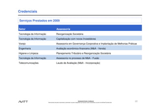 Credenciais

Serviços Prestados em 2009

Setor                                          Assessoria
Tecnologia da Informação                       Reorganização Societária

Tecnologia da Informação                       Capitalização com novos Investidores

Varejo                                         Assessoria em Governança Corporativa e Implantação de Melhorias Práticas

Engenharia                                     Avaliação econômico-financeira (M&A - Venda)

Higiene e Limpeza                              Planejamento Tributário e Reorganização Societária

Tecnologia da Informação                       Assessoria no processo de M&A - Fusão

Telecomunicações                               Laudo de Avaliação (M&A - Incorporação)




                                                                                                        Estritamente Privado e Confidencial
                           Este documento não pode ser reproduzido ou disseminado, em parte ou integralmente, sem expresso e prévio consentimento, por escrito, da Avitt Brasil Consultoria Ltda.
                                                                                                                                                                                                    22
 